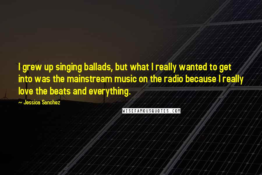 Jessica Sanchez Quotes: I grew up singing ballads, but what I really wanted to get into was the mainstream music on the radio because I really love the beats and everything.