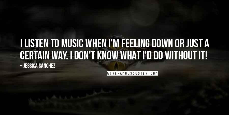 Jessica Sanchez Quotes: I listen to music when I'm feeling down or just a certain way. I don't know what I'd do without it!