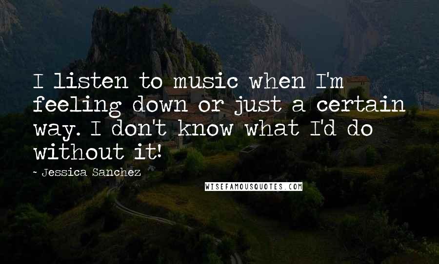 Jessica Sanchez Quotes: I listen to music when I'm feeling down or just a certain way. I don't know what I'd do without it!