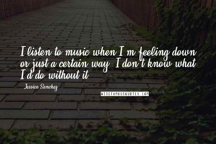 Jessica Sanchez Quotes: I listen to music when I'm feeling down or just a certain way. I don't know what I'd do without it!