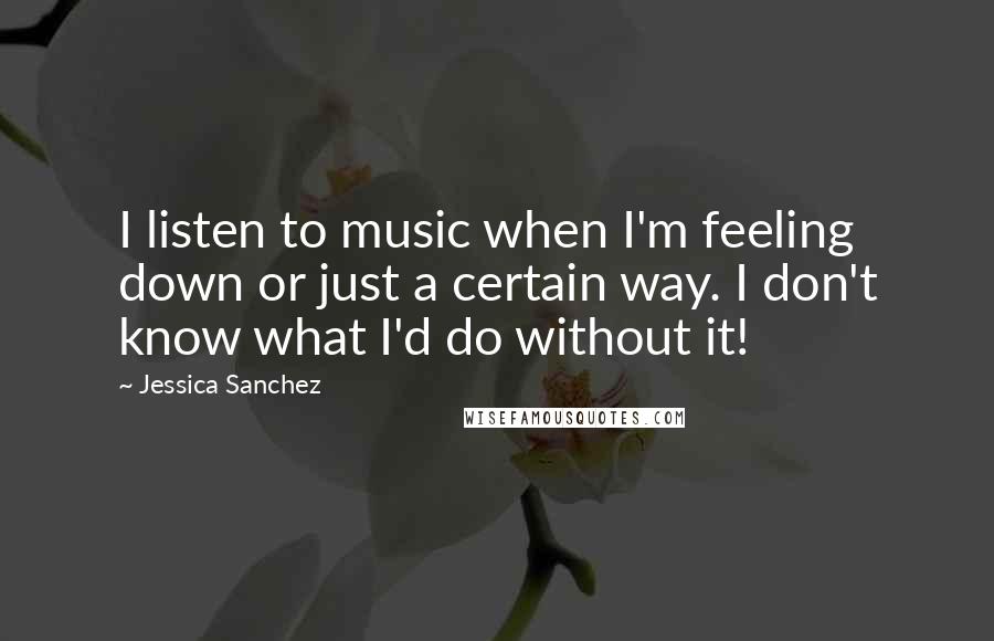 Jessica Sanchez Quotes: I listen to music when I'm feeling down or just a certain way. I don't know what I'd do without it!