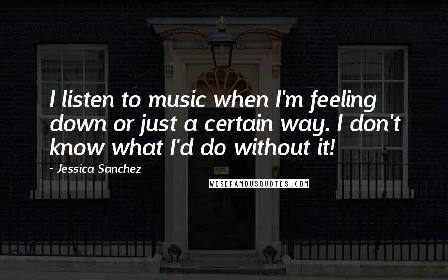 Jessica Sanchez Quotes: I listen to music when I'm feeling down or just a certain way. I don't know what I'd do without it!