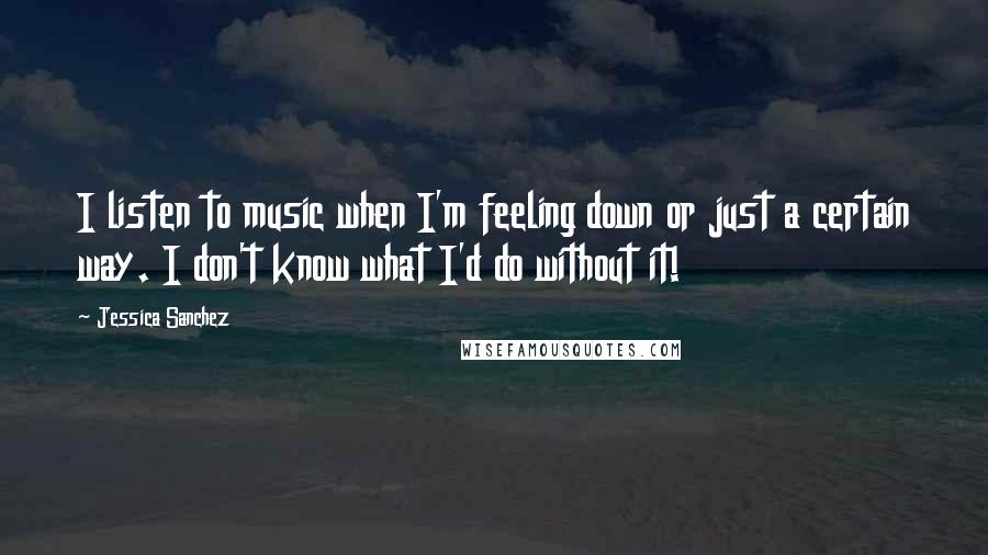 Jessica Sanchez Quotes: I listen to music when I'm feeling down or just a certain way. I don't know what I'd do without it!