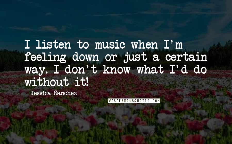 Jessica Sanchez Quotes: I listen to music when I'm feeling down or just a certain way. I don't know what I'd do without it!