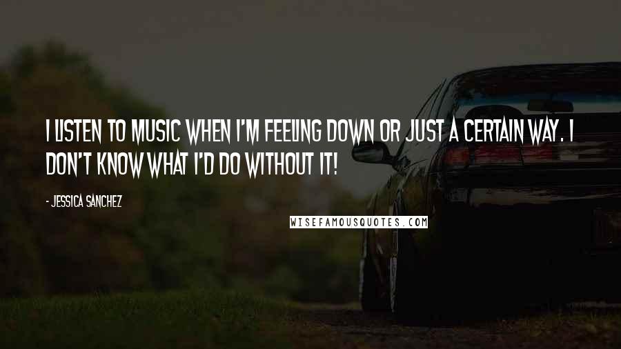 Jessica Sanchez Quotes: I listen to music when I'm feeling down or just a certain way. I don't know what I'd do without it!