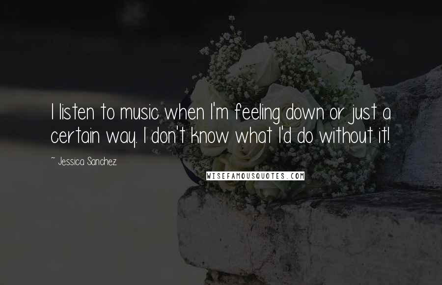 Jessica Sanchez Quotes: I listen to music when I'm feeling down or just a certain way. I don't know what I'd do without it!