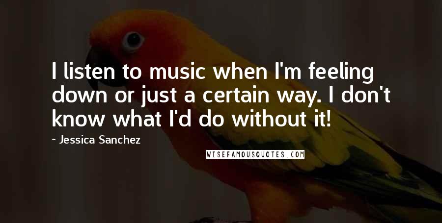 Jessica Sanchez Quotes: I listen to music when I'm feeling down or just a certain way. I don't know what I'd do without it!