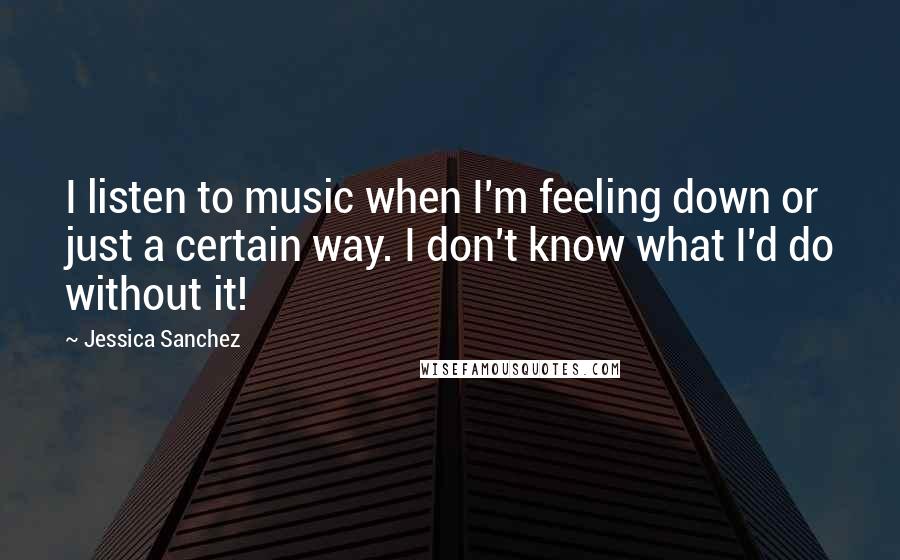 Jessica Sanchez Quotes: I listen to music when I'm feeling down or just a certain way. I don't know what I'd do without it!