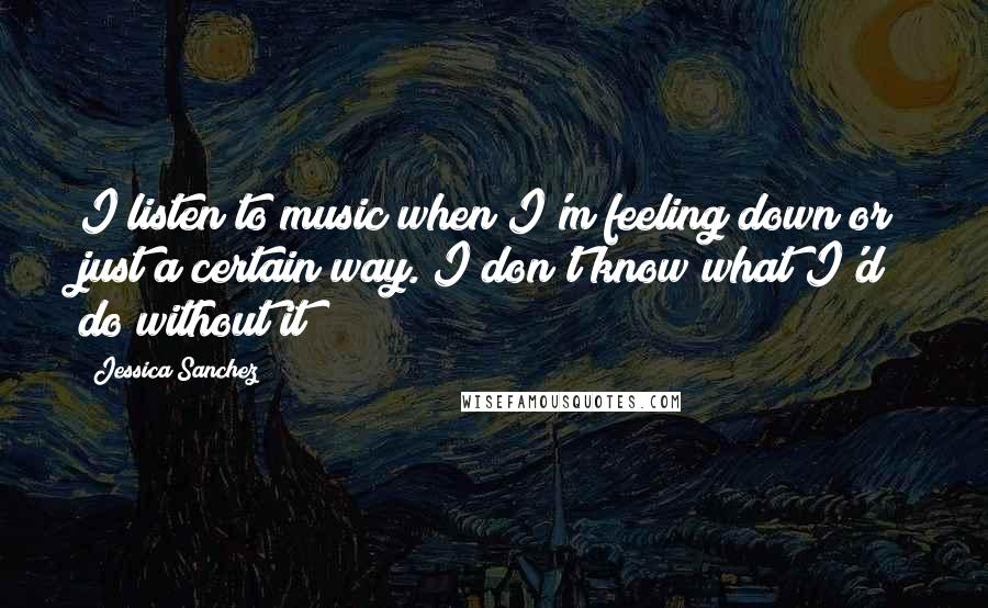 Jessica Sanchez Quotes: I listen to music when I'm feeling down or just a certain way. I don't know what I'd do without it!