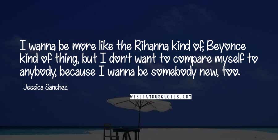 Jessica Sanchez Quotes: I wanna be more like the Rihanna kind of, Beyonce kind of thing, but I don't want to compare myself to anybody, because I wanna be somebody new, too.