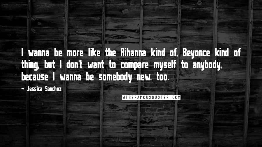 Jessica Sanchez Quotes: I wanna be more like the Rihanna kind of, Beyonce kind of thing, but I don't want to compare myself to anybody, because I wanna be somebody new, too.