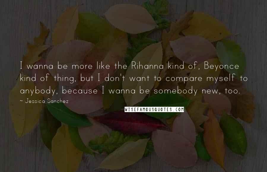 Jessica Sanchez Quotes: I wanna be more like the Rihanna kind of, Beyonce kind of thing, but I don't want to compare myself to anybody, because I wanna be somebody new, too.