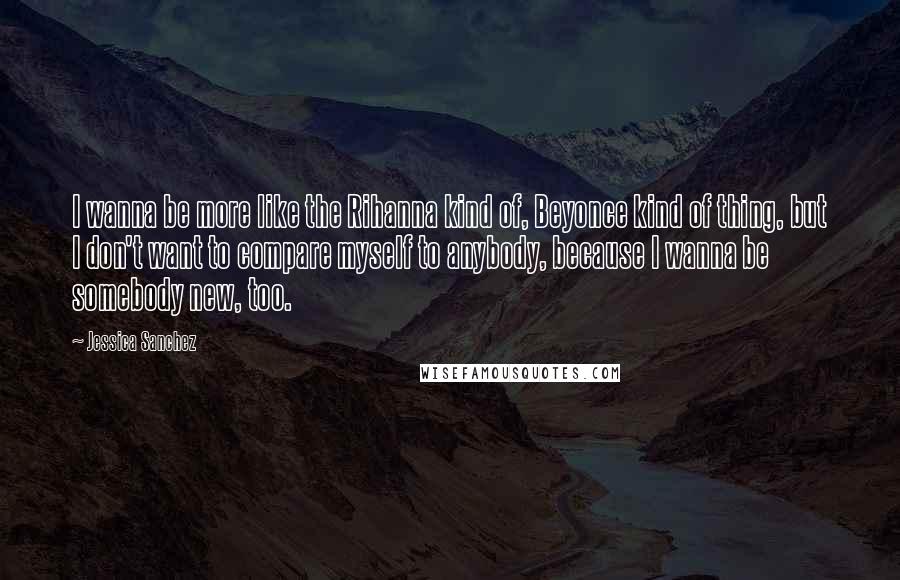 Jessica Sanchez Quotes: I wanna be more like the Rihanna kind of, Beyonce kind of thing, but I don't want to compare myself to anybody, because I wanna be somebody new, too.