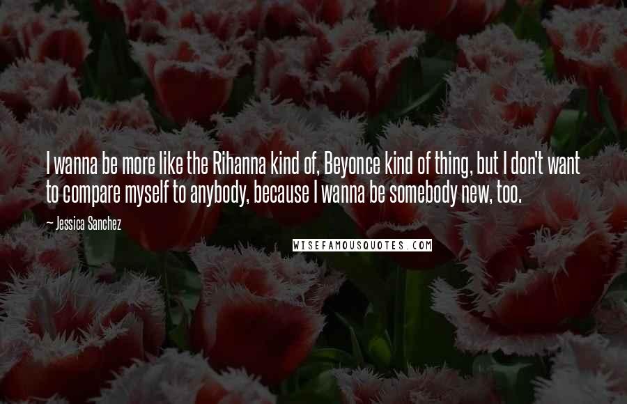 Jessica Sanchez Quotes: I wanna be more like the Rihanna kind of, Beyonce kind of thing, but I don't want to compare myself to anybody, because I wanna be somebody new, too.