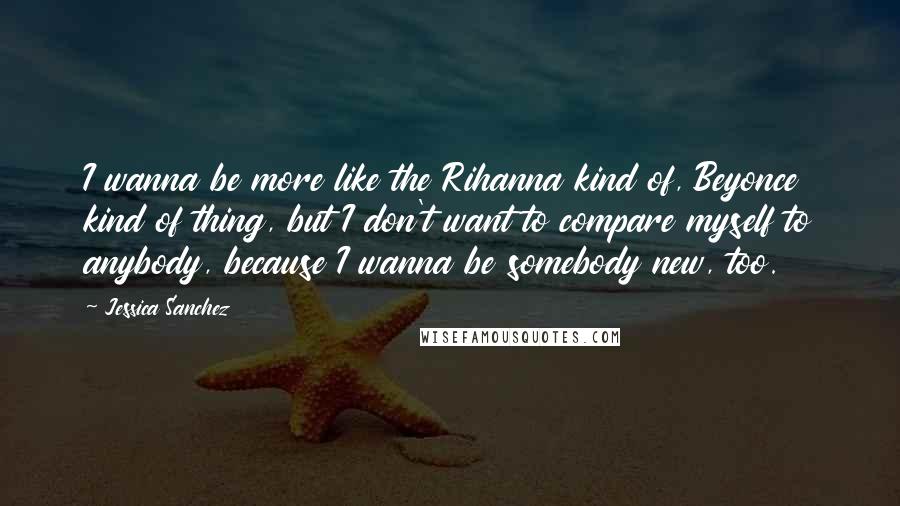 Jessica Sanchez Quotes: I wanna be more like the Rihanna kind of, Beyonce kind of thing, but I don't want to compare myself to anybody, because I wanna be somebody new, too.