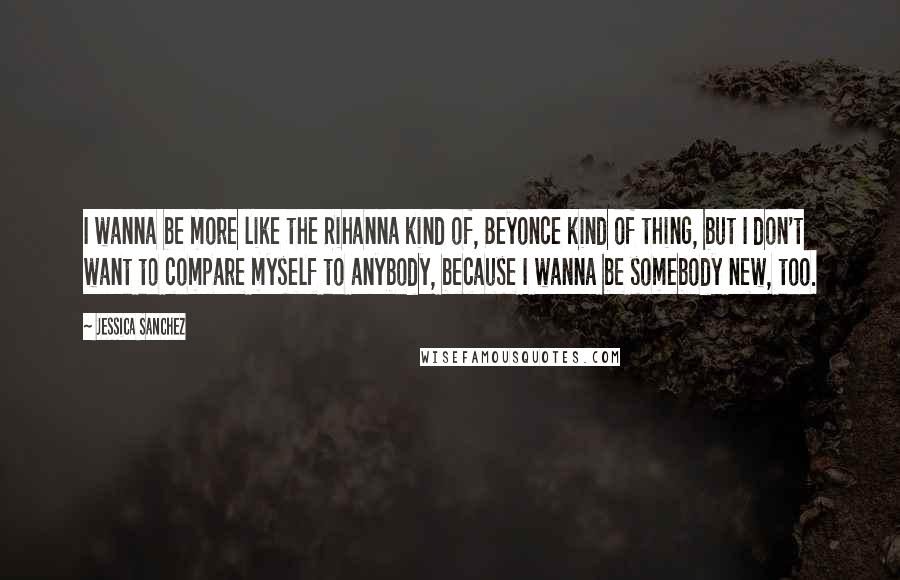 Jessica Sanchez Quotes: I wanna be more like the Rihanna kind of, Beyonce kind of thing, but I don't want to compare myself to anybody, because I wanna be somebody new, too.