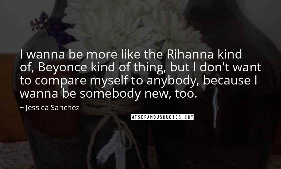 Jessica Sanchez Quotes: I wanna be more like the Rihanna kind of, Beyonce kind of thing, but I don't want to compare myself to anybody, because I wanna be somebody new, too.