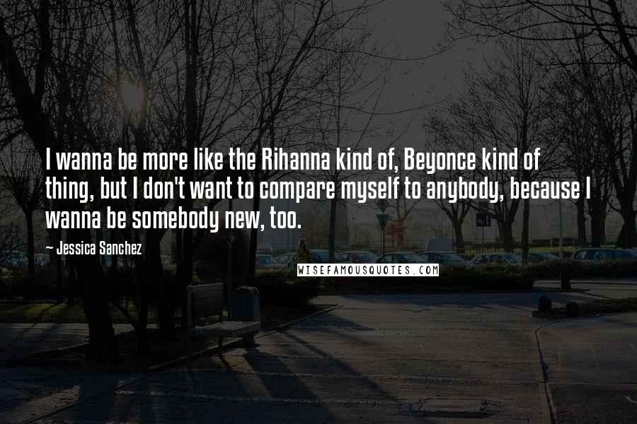 Jessica Sanchez Quotes: I wanna be more like the Rihanna kind of, Beyonce kind of thing, but I don't want to compare myself to anybody, because I wanna be somebody new, too.