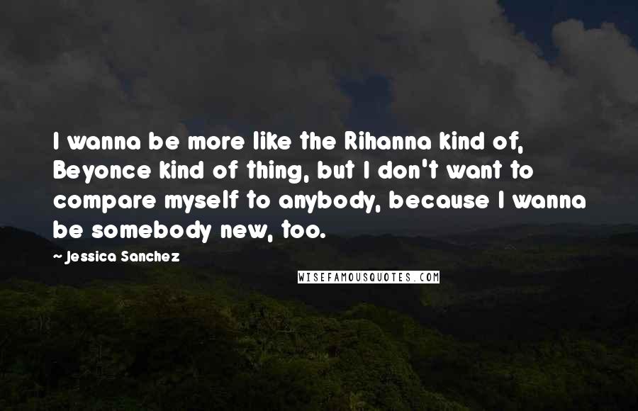 Jessica Sanchez Quotes: I wanna be more like the Rihanna kind of, Beyonce kind of thing, but I don't want to compare myself to anybody, because I wanna be somebody new, too.