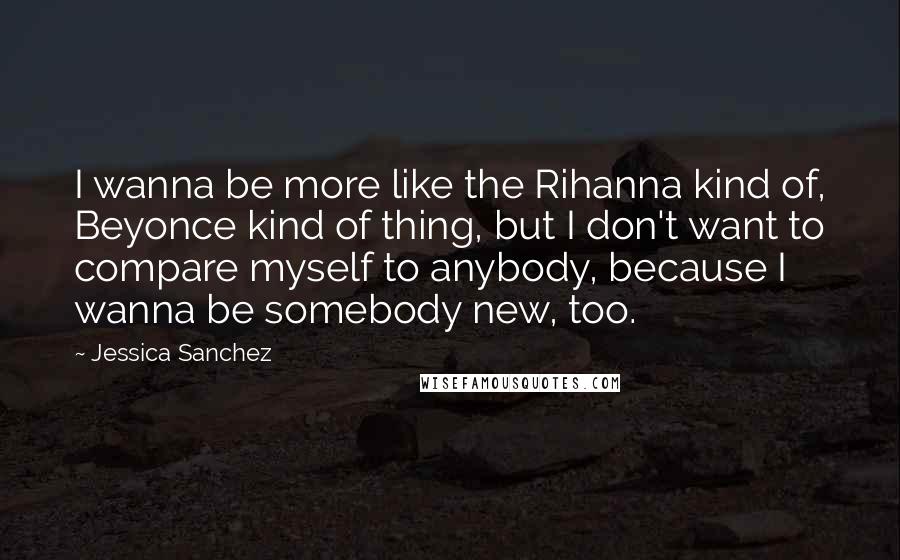 Jessica Sanchez Quotes: I wanna be more like the Rihanna kind of, Beyonce kind of thing, but I don't want to compare myself to anybody, because I wanna be somebody new, too.