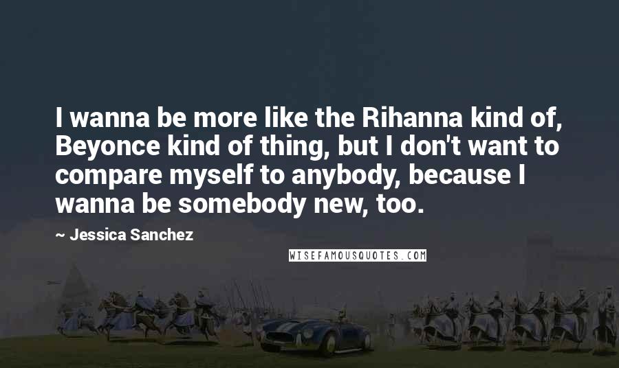 Jessica Sanchez Quotes: I wanna be more like the Rihanna kind of, Beyonce kind of thing, but I don't want to compare myself to anybody, because I wanna be somebody new, too.