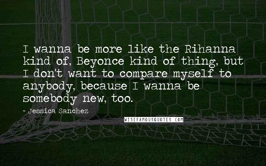 Jessica Sanchez Quotes: I wanna be more like the Rihanna kind of, Beyonce kind of thing, but I don't want to compare myself to anybody, because I wanna be somebody new, too.