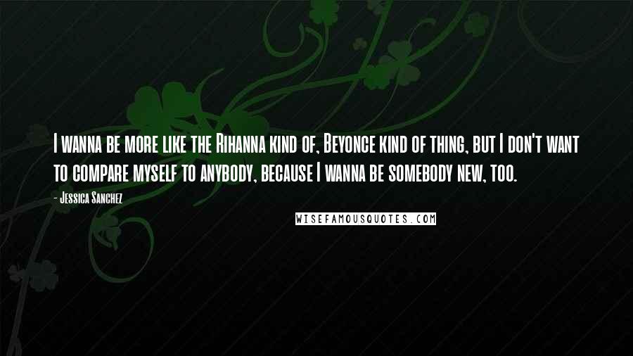 Jessica Sanchez Quotes: I wanna be more like the Rihanna kind of, Beyonce kind of thing, but I don't want to compare myself to anybody, because I wanna be somebody new, too.