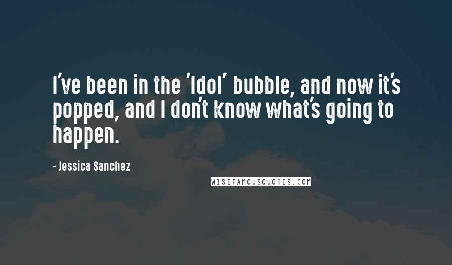 Jessica Sanchez Quotes: I've been in the 'Idol' bubble, and now it's popped, and I don't know what's going to happen.