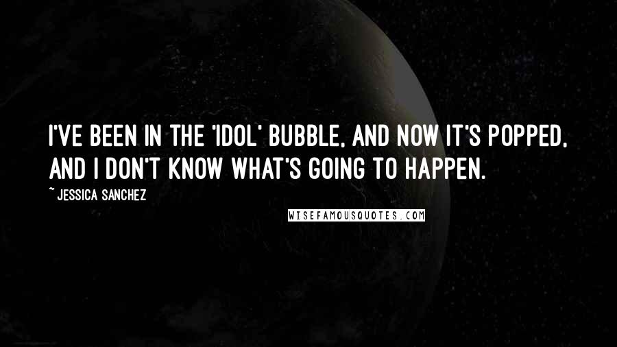 Jessica Sanchez Quotes: I've been in the 'Idol' bubble, and now it's popped, and I don't know what's going to happen.