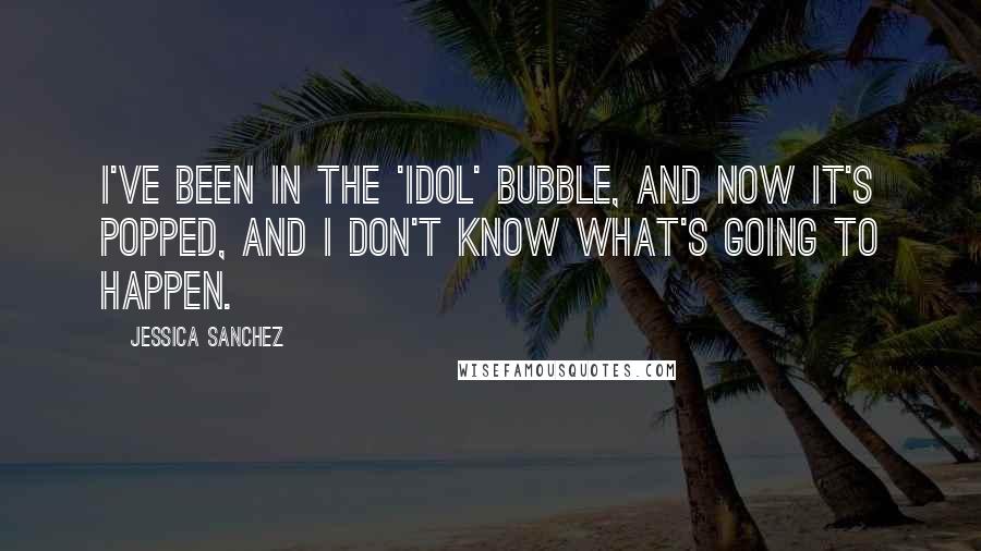 Jessica Sanchez Quotes: I've been in the 'Idol' bubble, and now it's popped, and I don't know what's going to happen.