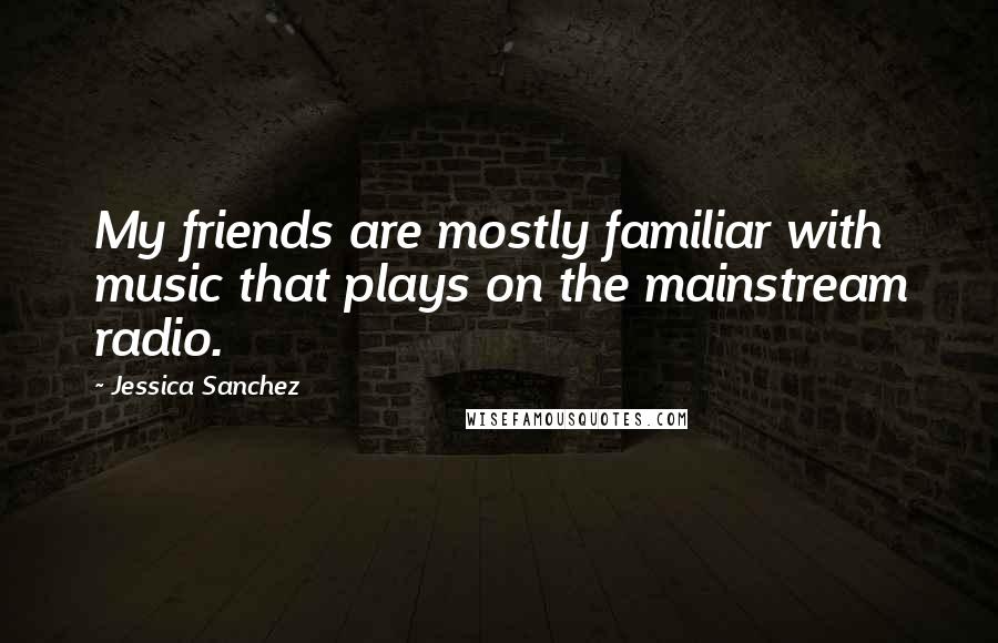 Jessica Sanchez Quotes: My friends are mostly familiar with music that plays on the mainstream radio.