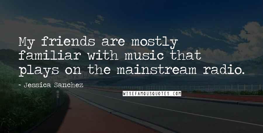 Jessica Sanchez Quotes: My friends are mostly familiar with music that plays on the mainstream radio.