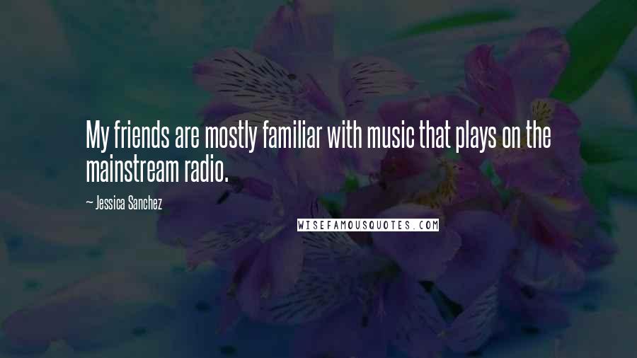 Jessica Sanchez Quotes: My friends are mostly familiar with music that plays on the mainstream radio.
