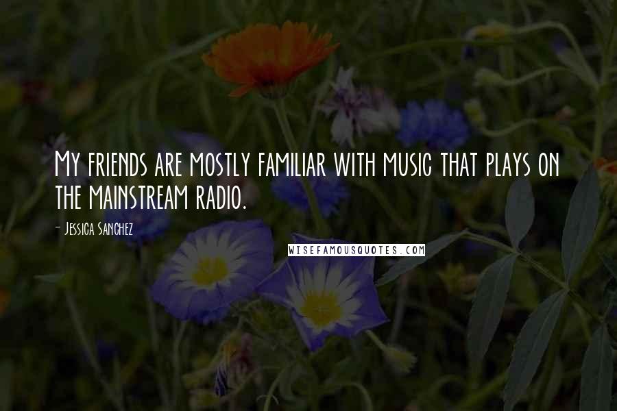 Jessica Sanchez Quotes: My friends are mostly familiar with music that plays on the mainstream radio.