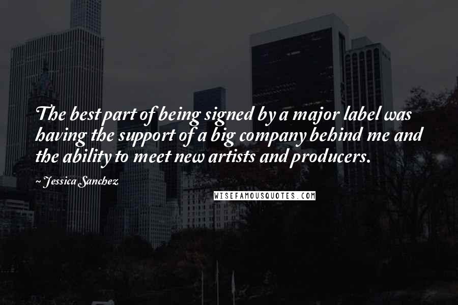 Jessica Sanchez Quotes: The best part of being signed by a major label was having the support of a big company behind me and the ability to meet new artists and producers.