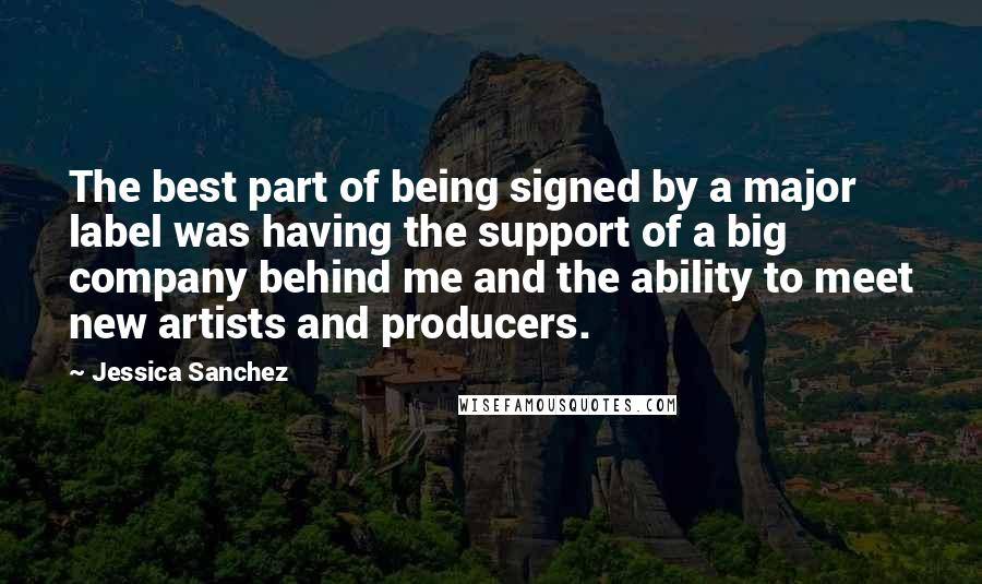 Jessica Sanchez Quotes: The best part of being signed by a major label was having the support of a big company behind me and the ability to meet new artists and producers.