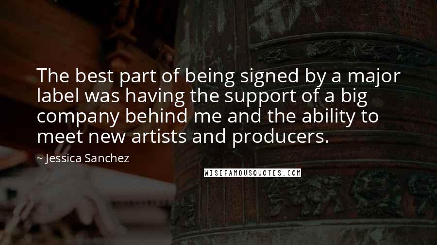 Jessica Sanchez Quotes: The best part of being signed by a major label was having the support of a big company behind me and the ability to meet new artists and producers.