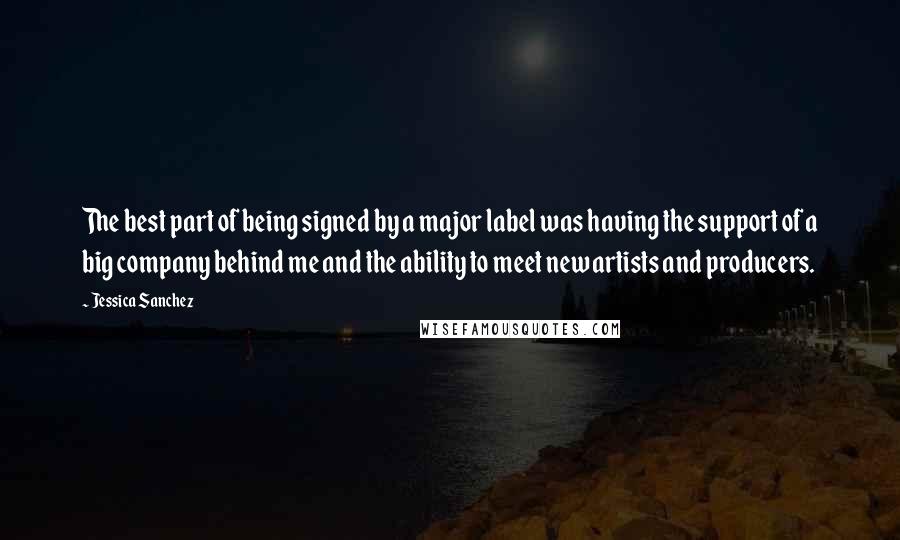 Jessica Sanchez Quotes: The best part of being signed by a major label was having the support of a big company behind me and the ability to meet new artists and producers.