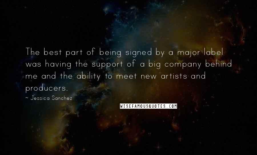 Jessica Sanchez Quotes: The best part of being signed by a major label was having the support of a big company behind me and the ability to meet new artists and producers.