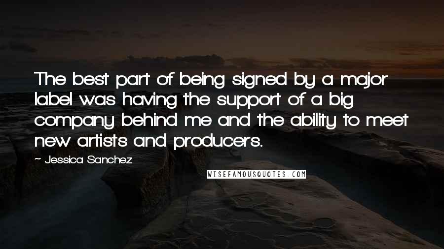 Jessica Sanchez Quotes: The best part of being signed by a major label was having the support of a big company behind me and the ability to meet new artists and producers.