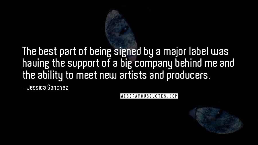 Jessica Sanchez Quotes: The best part of being signed by a major label was having the support of a big company behind me and the ability to meet new artists and producers.