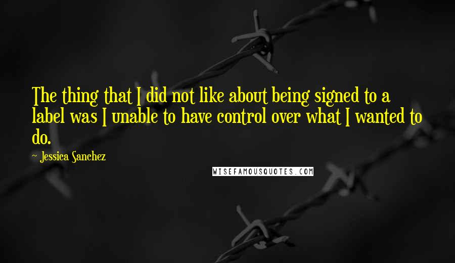 Jessica Sanchez Quotes: The thing that I did not like about being signed to a label was I unable to have control over what I wanted to do.