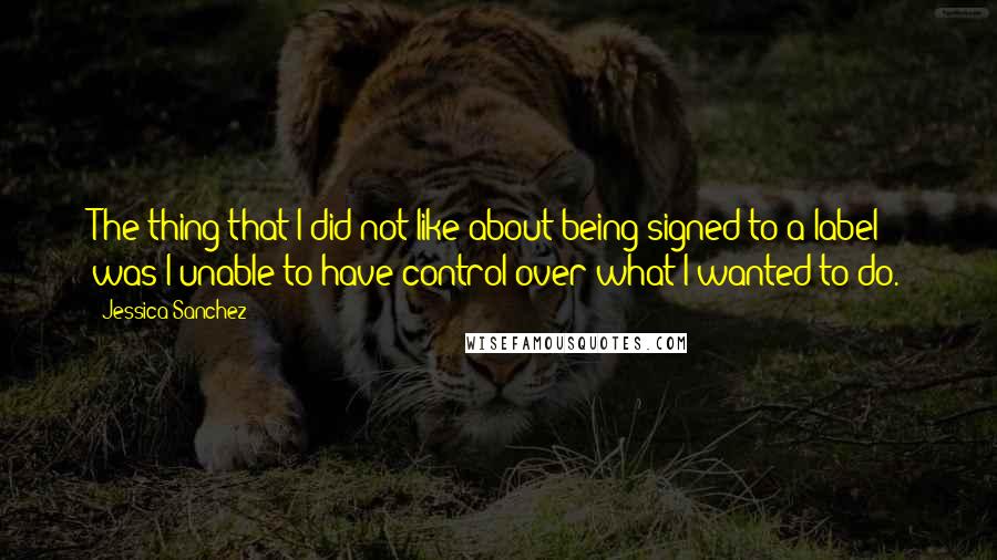 Jessica Sanchez Quotes: The thing that I did not like about being signed to a label was I unable to have control over what I wanted to do.