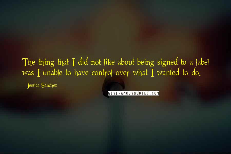 Jessica Sanchez Quotes: The thing that I did not like about being signed to a label was I unable to have control over what I wanted to do.