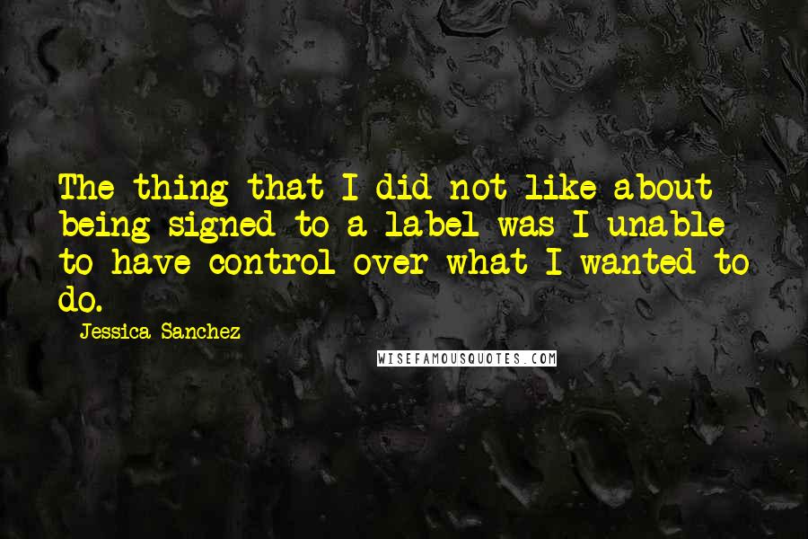 Jessica Sanchez Quotes: The thing that I did not like about being signed to a label was I unable to have control over what I wanted to do.