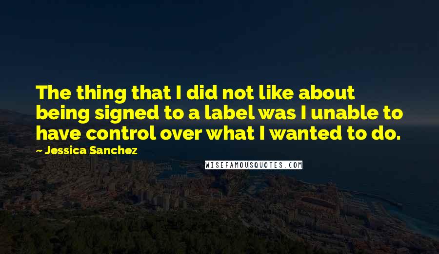 Jessica Sanchez Quotes: The thing that I did not like about being signed to a label was I unable to have control over what I wanted to do.