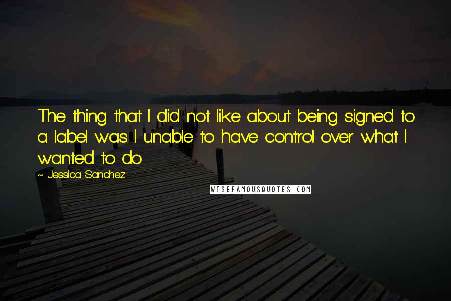 Jessica Sanchez Quotes: The thing that I did not like about being signed to a label was I unable to have control over what I wanted to do.