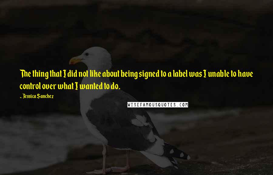 Jessica Sanchez Quotes: The thing that I did not like about being signed to a label was I unable to have control over what I wanted to do.