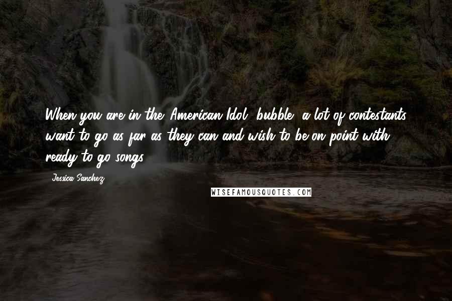Jessica Sanchez Quotes: When you are in the 'American Idol' bubble, a lot of contestants want to go as far as they can and wish to be on point with ready-to-go songs.
