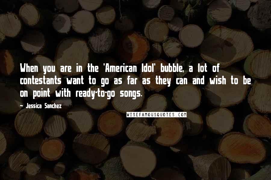 Jessica Sanchez Quotes: When you are in the 'American Idol' bubble, a lot of contestants want to go as far as they can and wish to be on point with ready-to-go songs.
